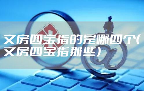 文房四宝指的是哪四个（文房四宝指那些）