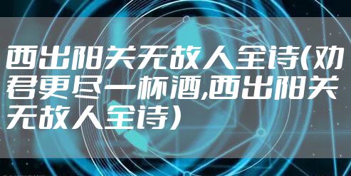 西出阳关无故人全诗(劝君更尽一杯酒,西出阳关无故人全诗)