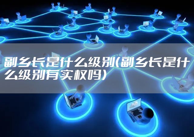 副乡长是什么级别(副乡长是什么级别有实权吗)