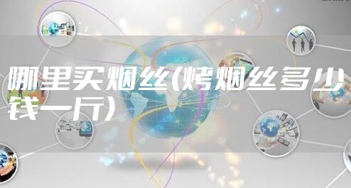 哪里买烟丝(烤烟丝多少钱一斤)