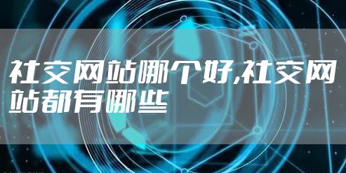 社交网站哪个好,社交网站都有哪些