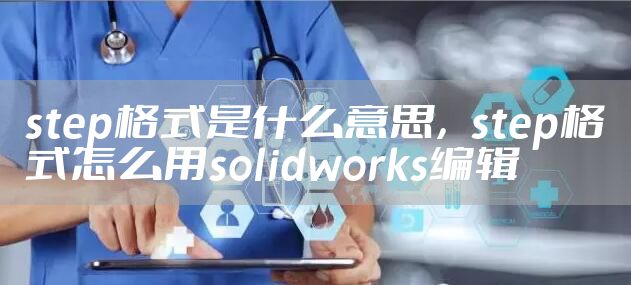 step格式是什么意思,step格式怎么用solidworks编辑