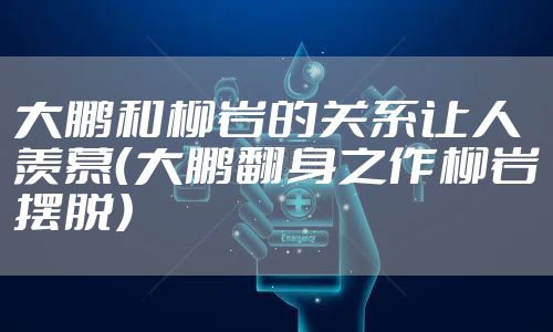 大鹏和柳岩的关系让人羡慕(大鹏翻身之作柳岩摆脱)