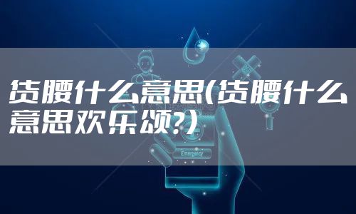 货腰什么意思（货腰什么意思欢乐颂？）