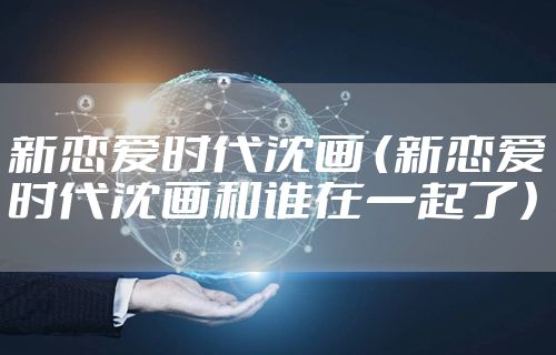 新恋爱时代沈画 （新恋爱时代沈画和谁在一起了）