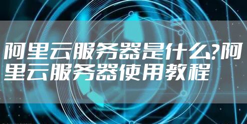 阿里云服务器是什么?阿里云服务器使用教程