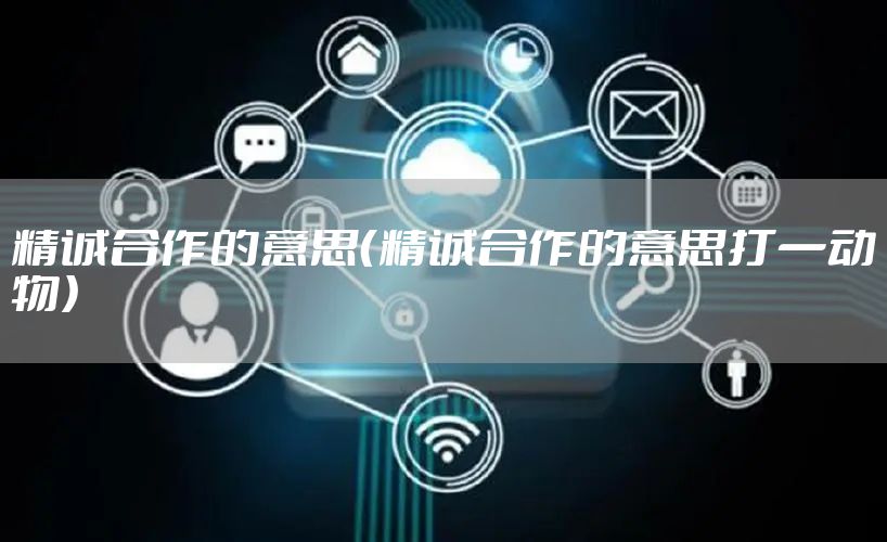 精诚合作的意思（精诚合作的意思打一动物）