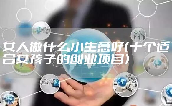 女人做什么小生意好（十个适合女孩子的创业项目）