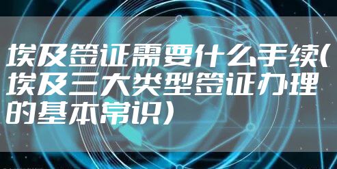 埃及签证需要什么手续（埃及三大类型签证办理的基本常识）
