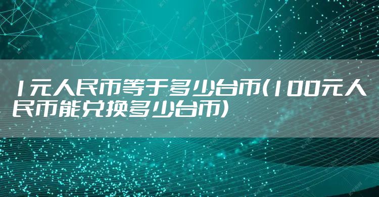 1元人民币等于多少台币(100元人民币能兑换多少台币)
