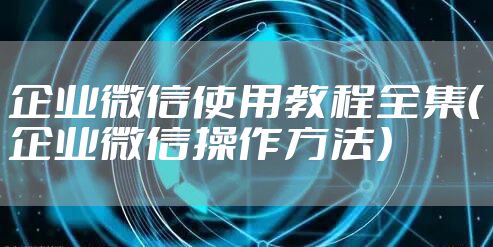 企业微信使用教程全集（企业微信操作方法）