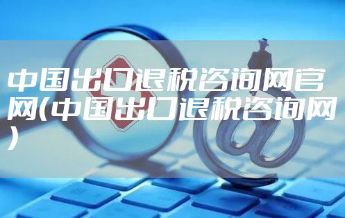 中国出口退税咨询网官网（中国出口退税咨询网）