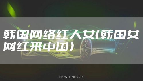 韩国网络红人女（韩国女网红来中国）