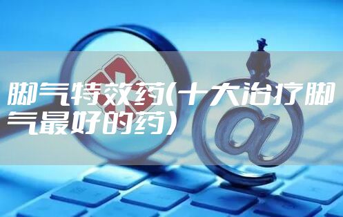 脚气特效药（十大治疗脚气最好的药）