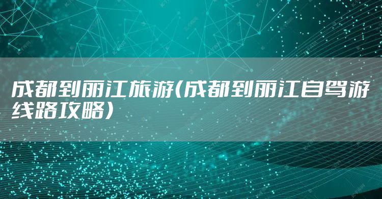 成都到丽江旅游(成都到丽江自驾游线路攻略)