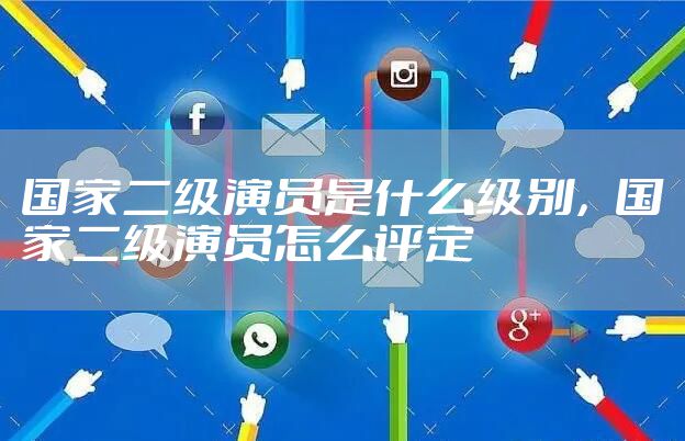 国家二级演员是什么级别，国家二级演员怎么评定
