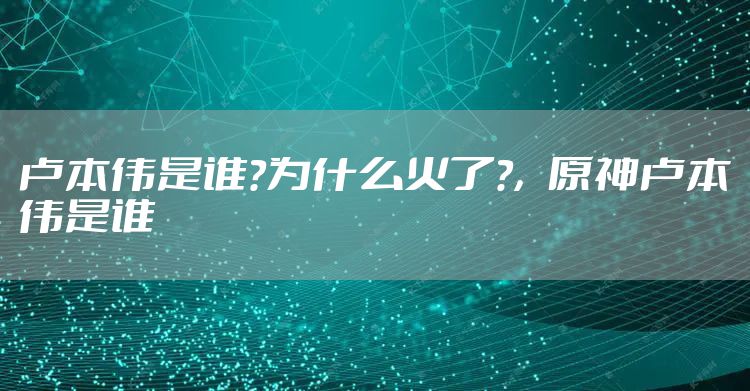 卢本伟是谁?为什么火了?，原神卢本伟是谁