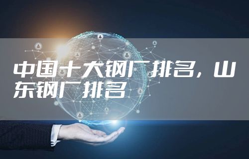 中国十大钢厂排名，山东钢厂排名