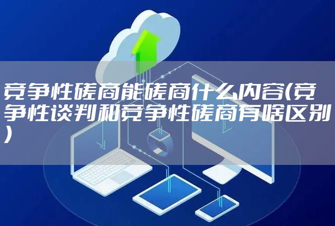 竞争性磋商能磋商什么内容(竞争性谈判和竞争性磋商有啥区别)