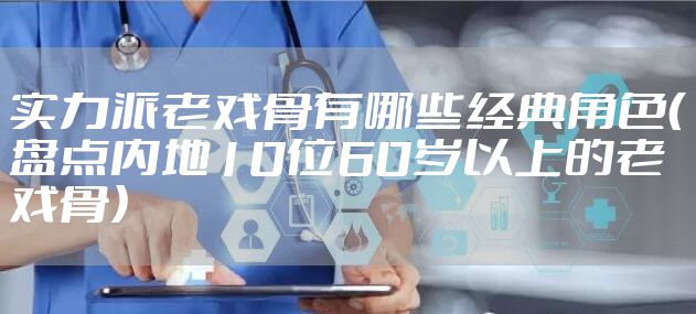 实力派老戏骨有哪些经典角色（盘点内地10位60岁以上的老戏骨）