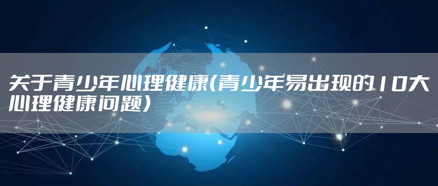 关于青少年心理健康(青少年易出现的10大心理健康问题)