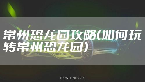 常州恐龙园攻略（如何玩转常州恐龙园）