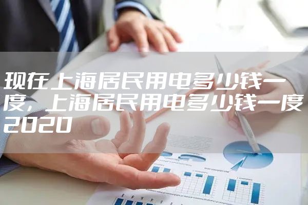 现在上海居民用电多少钱一度，上海居民用电多少钱一度2020