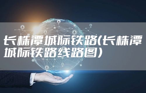 长株潭城际铁路(长株潭城际铁路线路图)