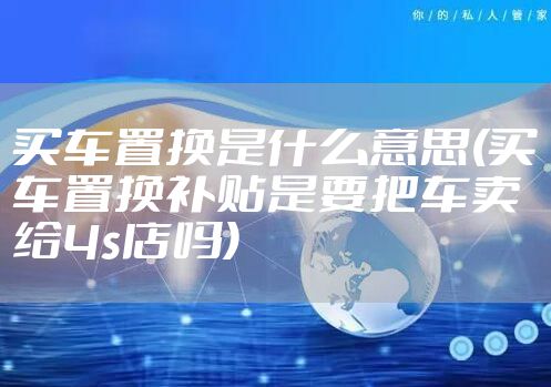 买车置换是什么意思(买车置换补贴是要把车卖给4s店吗)