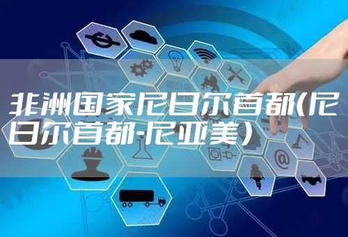 非洲国家尼日尔首都(尼日尔首都-尼亚美)