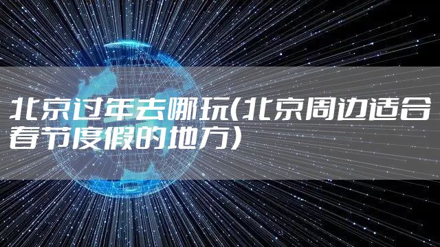 北京过年去哪玩（北京周边适合春节度假的地方）