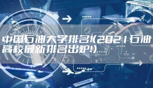 中国石油大学排名！（2021石油高校最新排名出炉！）