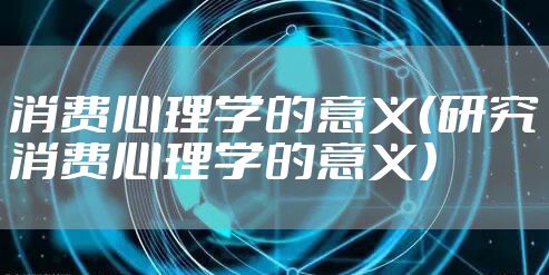 消费心理学的意义（研究消费心理学的意义）