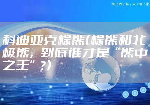 科迪亚克棕熊（棕熊和北极熊，到底谁才是“熊中之王”？）