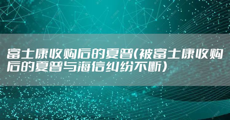 富士康收购后的夏普(被富士康收购后的夏普与海信纠纷不断)