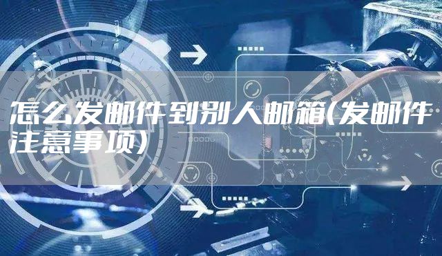 怎么发邮件到别人邮箱(发邮件注意事项)
