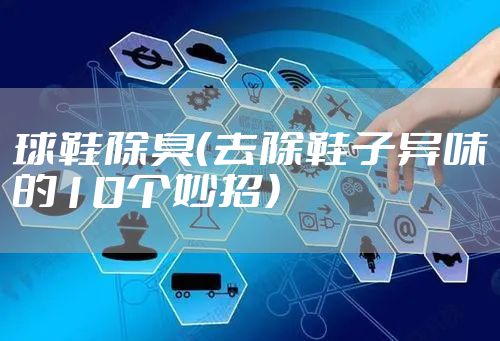 球鞋除臭(去除鞋子异味的10个妙招)