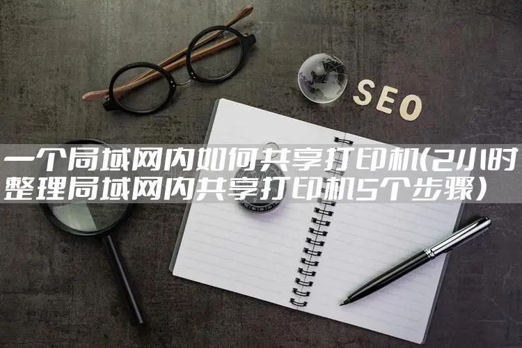 一个局域网内如何共享打印机（2小时整理局域网内共享打印机5个步骤）