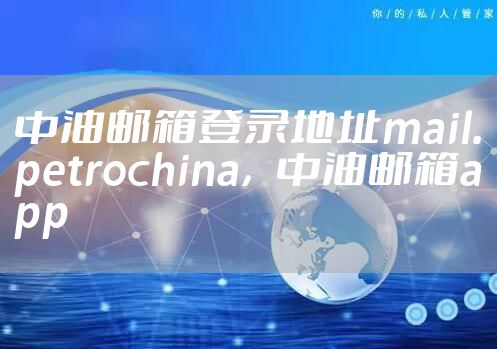 中油邮箱登录地址mail.petrochina，中油邮箱app
