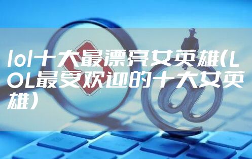 lol十大最漂亮女英雄（LOL最受欢迎的十大女英雄）