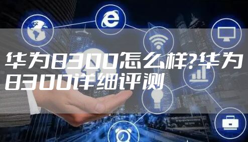 华为8300怎么样？华为8300详细评测