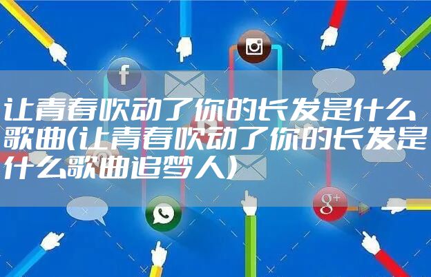 让青春吹动了你的长发是什么歌曲（让青春吹动了你的长发是什么歌曲追梦人）
