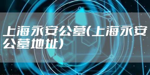 上海永安公墓（上海永安公墓地址）