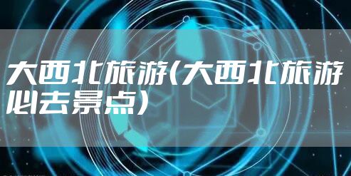 大西北旅游（大西北旅游必去景点）