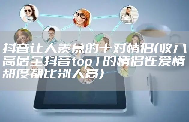 抖音让人羡慕的十对情侣（收入高居全抖音top1的情侣连爱情甜度都比别人高）