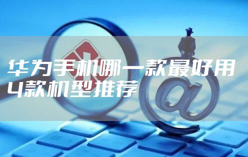 华为手机哪一款最好用 4款机型推荐