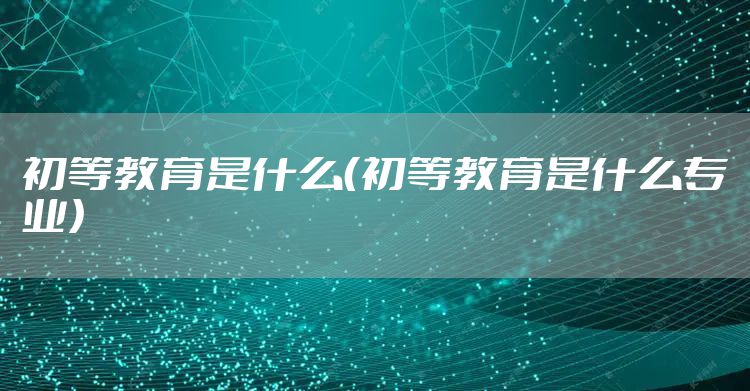 初等教育是什么（初等教育是什么专业）