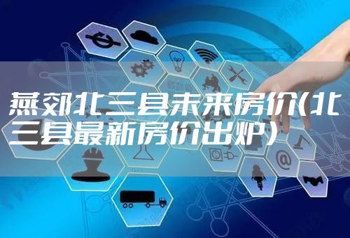 燕郊北三县未来房价（北三县最新房价出炉）