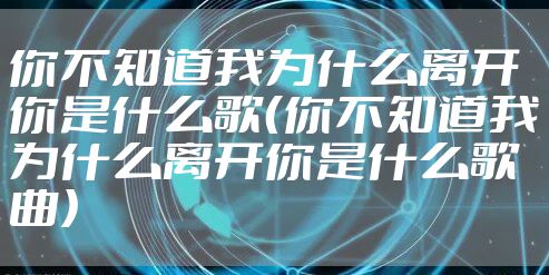 你不知道我为什么离开你是什么歌(你不知道我为什么离开你是什么歌曲)