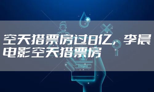 空天猎票房过8亿，李晨电影空天猎票房